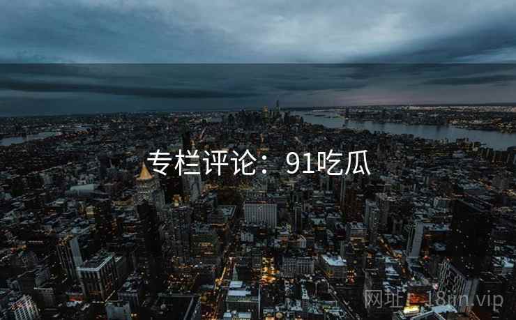 专栏评论:91吃瓜  第2张 专栏评论:91吃瓜  第2张